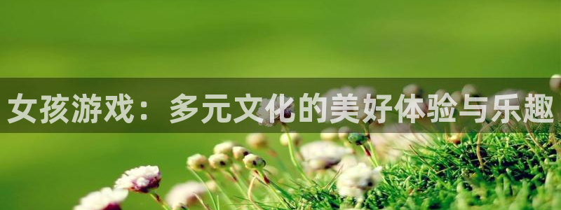 杏宇注册平台登录：女孩游戏：多元文化的美好体验与乐趣
